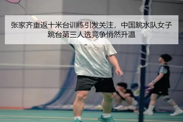 张家齐重返十米台训练引发关注，中国跳水队女子跳台第三人选竞争悄然升温